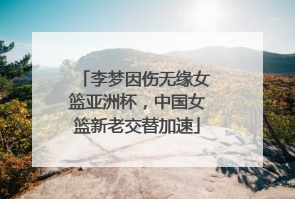 李梦因伤无缘女篮亚洲杯，中国女篮新老交替加速