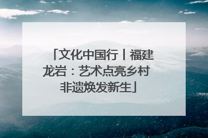 文化中国行丨福建龙岩：艺术点亮乡村 非遗焕发新生