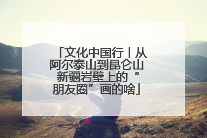 文化中国行丨从阿尔泰山到昆仑山 新疆岩壁上的“朋友圈”画的啥