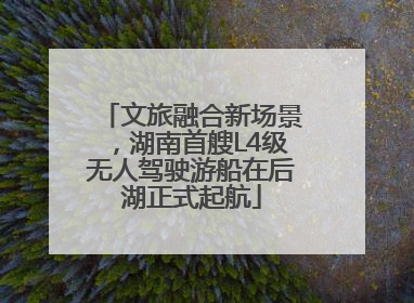 文旅融合新场景，湖南首艘L4级无人驾驶游船在后湖正式起航