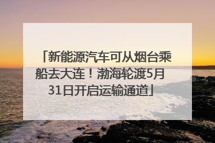 新能源汽车可从烟台乘船去大连！渤海轮渡5月31日开启运输通道