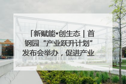 新赋能•创生态｜首钢园“产业跃升计划”发布会举办，促进产业合作交流走深走实