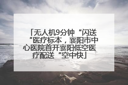 无人机9分钟“闪送“医疗标本，襄阳市中心医院首开襄阳低空医疗配送“空中快