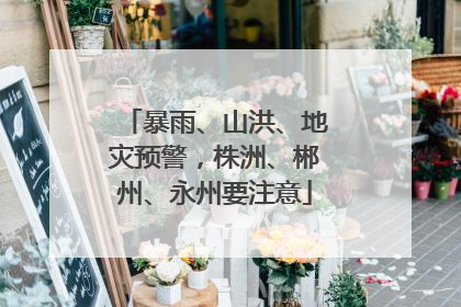 暴雨、山洪、地灾预警，株洲、郴州、永州要注意