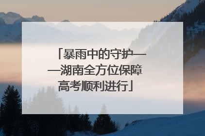 暴雨中的守护——湖南全方位保障高考顺利进行