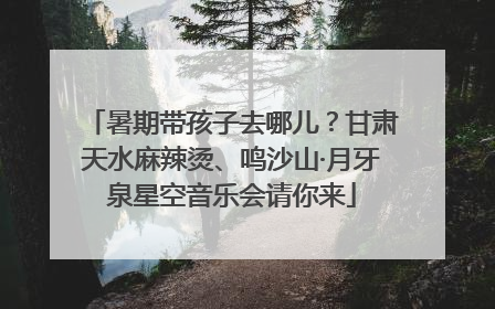 暑期带孩子去哪儿？甘肃天水麻辣烫、鸣沙山·月牙泉星空音乐会请你来