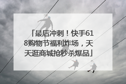 最后冲刺！快手618购物节福利炸场，天天逛商城抢秒杀爆品