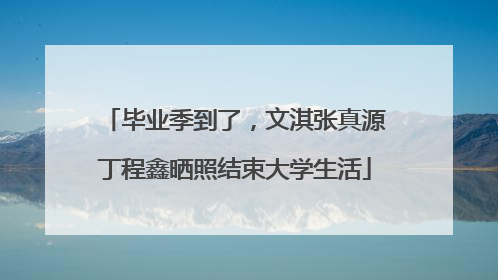毕业季到了，文淇张真源丁程鑫晒照结束大学生活