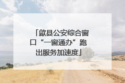 歙县公安综合窗口“一窗通办”跑出服务加速度