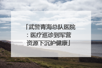 武警青海总队医院：医疗巡诊到军营  资源下沉护健康