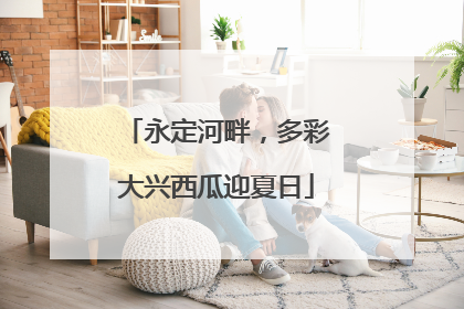 永定河畔，多彩大兴西瓜迎夏日