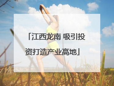 江西龙南 吸引投资打造产业高地
