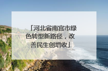河北省南宫市绿色转型新路径，改善民生创增收