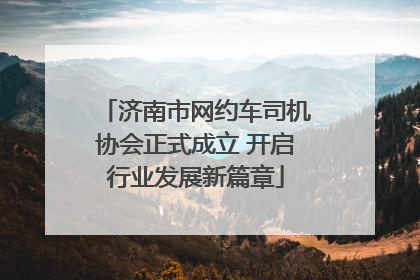 济南市网约车司机协会正式成立 开启行业发展新篇章