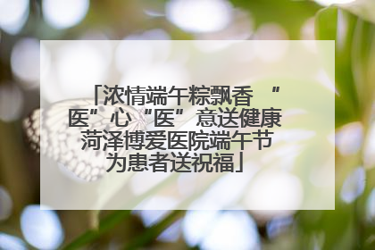 浓情端午粽飘香 “医”心“医”意送健康 菏泽博爱医院端午节为患者送祝福