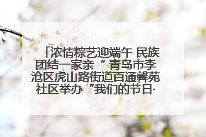 浓情粽艺迎端午 民族团结一家亲“ 青岛市李沧区虎山路街道百通馨苑社区举办“我们的节日·端午“主题活动