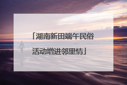 湖南新田端午民俗活动增进邻里情