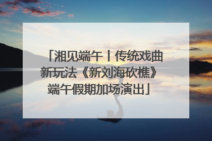 湘见端午丨传统戏曲新玩法《新刘海砍樵》端午假期加场演出