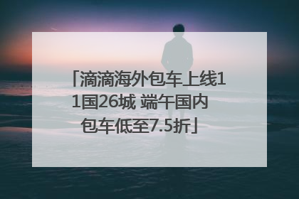 滴滴海外包车上线11国26城 端午国内包车低至7.5折