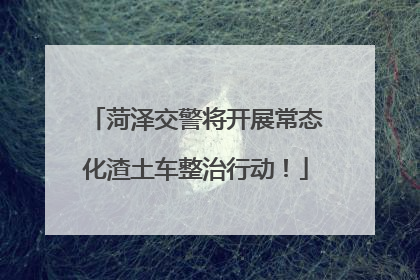 菏泽交警将开展常态化渣土车整治行动！