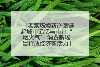 老菜场焕新逆袭链起城市记忆与市井“烟火气” 消费新场景释放经济新活力