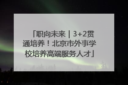 职向未来｜3+2贯通培养！北京市外事学校培养高端服务人才