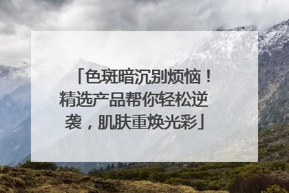 色斑暗沉别烦恼！精选产品帮你轻松逆袭，肌肤重焕光彩