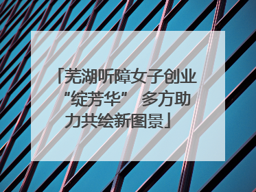 芜湖听障女子创业“绽芳华” 多方助力共绘新图景