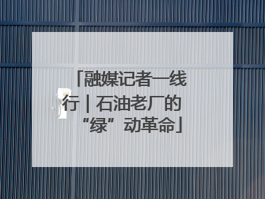 融媒记者一线行｜石油老厂的“绿”动革命