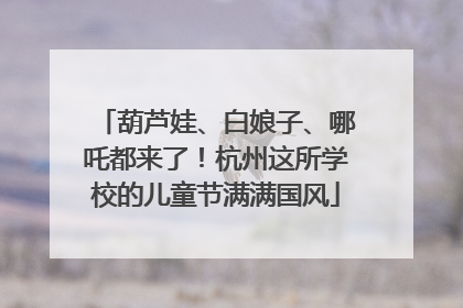 葫芦娃、白娘子、哪吒都来了！杭州这所学校的儿童节满满国风