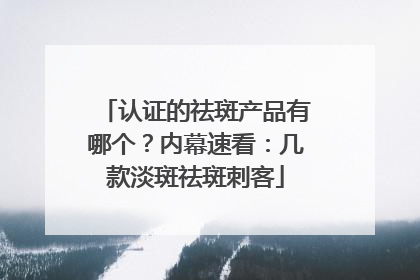 认证的祛斑产品有哪个？内幕速看：几款淡斑祛斑刺客