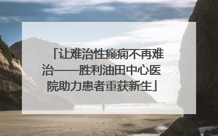 让难治性癫痫不再难治——胜利油田中心医院助力患者重获新生