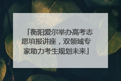 衡阳爱尔举办高考志愿填报讲座，双领域专家助力考生规划未来