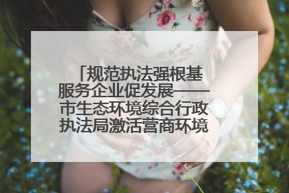 规范执法强根基 服务企业促发展——市生态环境综合行政执法局激活营商环境“绿色动能”