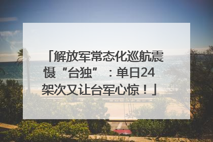解放军常态化巡航震慑“台独”：单日24架次又让台军心惊！