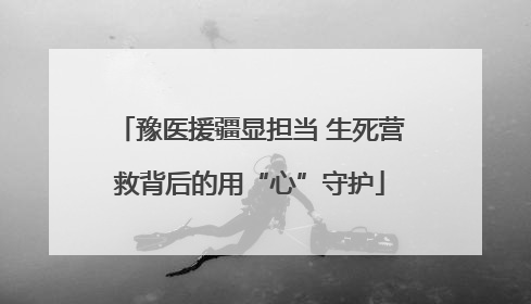 豫医援疆显担当 生死营救背后的用“心”守护
