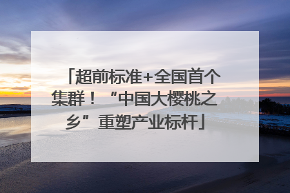 超前标准+全国首个集群！“中国大樱桃之乡”重塑产业标杆