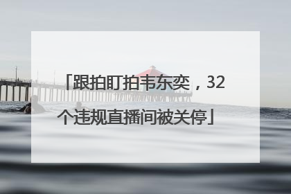 跟拍盯拍韦东奕，32个违规直播间被关停