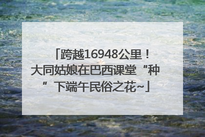跨越16948公里！大同姑娘在巴西课堂“种”下端午民俗之花~