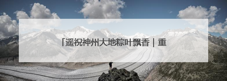 遥祝神州大地粽叶飘香｜重温中国航天员的太空祝福