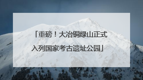 重磅！大冶铜绿山正式入列国家考古遗址公园