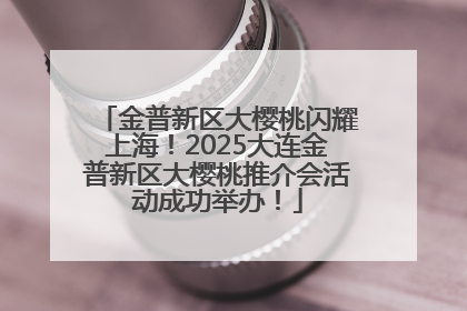 金普新区大樱桃闪耀上海！2025大连金普新区大樱桃推介会活动成功举办！