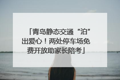 青岛静态交通“泊”出爱心！两处停车场免费开放助家长陪考