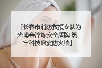 长春市消防救援支队为光博会淬炼安全盾牌 筑牢科技盛宴防火墙