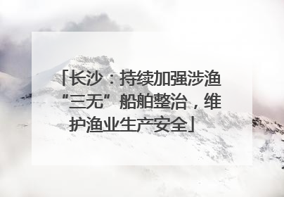 长沙：持续加强涉渔“三无”船舶整治，维护渔业生产安全