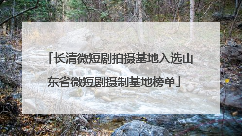长清微短剧拍摄基地入选山东省微短剧摄制基地榜单