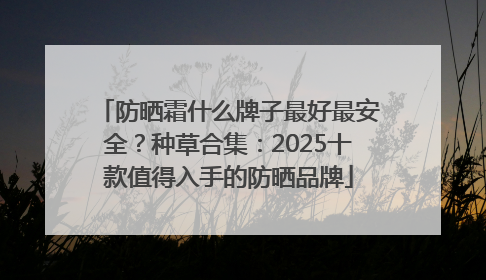 防晒霜什么牌子最好最安全？种草合集：2025十款值得入手的防晒品牌
