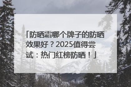 防晒霜哪个牌子的防晒效果好？2025值得尝试：热门红榜防晒！