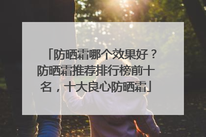 防晒霜哪个效果好？防晒霜推荐排行榜前十名，十大良心防晒霜