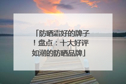 防晒霜好的牌子！盘点：十大好评如潮的防晒品牌